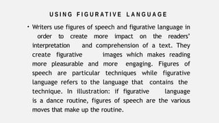 U S I N G F I G U R A T I V E L A N G U A G E
• Writers use figures of speech and figurative language in
order to create more impact on the readers’
interpretation and comprehension of a text. They
create figurative images which makes reading
more pleasurable and more engaging. Figures of
speech are particular techniques while figurative
language refers to the language that contains the
technique. In illustration: if figurative language
is a dance routine, figures of speech are the various
moves that make up the routine.
 