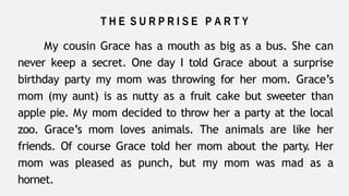 T H E S U R P R I S E P A R T Y
My cousin Grace has a mouth as big as a bus. She can
never keep a secret. One day I told Grace about a surprise
birthday party my mom was throwing for her mom. Grace’s
mom (my aunt) is as nutty as a fruit cake but sweeter than
apple pie. My mom decided to throw her a party at the local
zoo. Grace’s mom loves animals. The animals are like her
friends. Of course Grace told her mom about the party. Her
mom was pleased as punch, but my mom was mad as a
hornet.
 