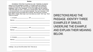 DIRECTIONS:READ THE
PASSAGE. IDENTIFY THREE
EXAMPLES IF SIMILES.
UNDERLINE THE EXAMPLE
AND EXPLAIN THEIR MEANING
BELOW.
 