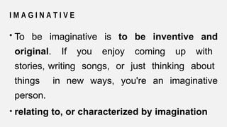 I M A G I N A T I V E
• To be imaginative is to be inventive and
original. If you enjoy coming up with
stories, writing songs, or just thinking about
things in new ways, you're an imaginative
person.
• relating to, or characterized by imagination
 