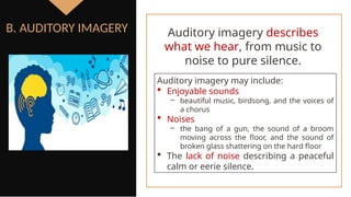 Auditory imagery may include:
 Enjoyable sounds
‒ beautiful music, birdsong, and the voices of
a chorus
 Noises
‒ the bang of a gun, the sound of a broom
moving across the floor, and the sound of
broken glass shattering on the hard floor
 The lack of noise describing a peaceful
calm or eerie silence.
B. AUDITORY IMAGERY Auditory imagery describes
what we hear, from music to
noise to pure silence.
 