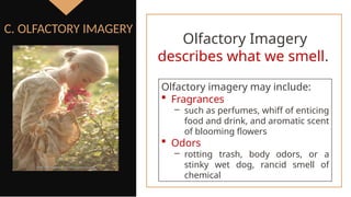 Olfactory imagery may include:
 Fragrances
‒ such as perfumes, whiff of enticing
food and drink, and aromatic scent
of blooming flowers
 Odors
‒ rotting trash, body odors, or a
stinky wet dog, rancid smell of
chemical
C. OLFACTORY IMAGERY
Olfactory Imagery
describes what we smell.
 