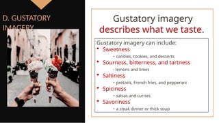 Gustatory imagery can include:
 Sweetness
- candies, cookies, and desserts
 Sourness, bitterness, and tartness
- lemons and limes
 Saltiness
- pretzels, French fries, and pepperoni
 Spiciness
- salsas and curries
 Savoriness
- a steak dinner or thick soup
D. GUSTATORY
IMAGERY
Gustatory imagery
describes what we taste.
 