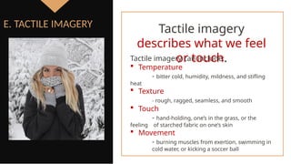 E. TACTILE IMAGERY Tactile imagery
describes what we feel
or touch.
Tactile imagery can include:
 Temperature
- bitter cold, humidity, mildness, and stifling
heat
 Texture
- rough, ragged, seamless, and smooth
 Touch
- hand-holding, one’s in the grass, or the
feeling of starched fabric on one’s skin
 Movement
- burning muscles from exertion, swimming in
cold water, or kicking a soccer ball
 