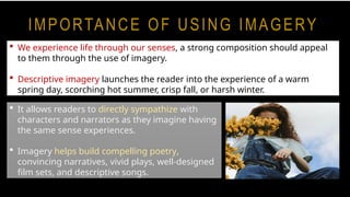 IMPORTANCE OF USING IMAGERY
 We experience life through our senses, a strong composition should appeal
to them through the use of imagery.
 Descriptive imagery launches the reader into the experience of a warm
spring day, scorching hot summer, crisp fall, or harsh winter.
 It allows readers to directly sympathize with
characters and narrators as they imagine having
the same sense experiences.
 Imagery helps build compelling poetry,
convincing narratives, vivid plays, well-designed
film sets, and descriptive songs.
 