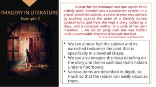  We can almost feel the cabinet and its
varnished texture or the joint that is
specifically in a dovetail shape.
 We can also imagine the clasp detailing on
the diary and the tin cash box that’s hidden
under a floorboard.
 Various items are described in-depth, so
much so that the reader can easily visualize
them.
IMAGERY IN LITERATURE
Example 2
A taste for the miniature was one aspect of an
orderly spirit. Another was a passion for secrets: in a
prized varnished cabinet, a secret drawer was opened
by pushing against the grain of a cleverly turned
dovetail joint, and here she kept a diary locked by a
clasp, and a notebook written in a code of her own
invention. … An old tin petty cash box was hidden
under a removable floorboard beneath her bed.
An excerpt from Ian McEwan’s novel “Atonement”
 