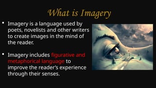 What is Imagery
 Imagery is a language used by
poets, novelists and other writers
to create images in the mind of
the reader.
 Imagery includes figurative and
metaphorical language to
improve the reader’s experience
through their senses.
 