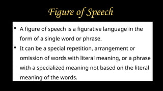 Figure of Speech
 A figure of speech is a figurative language in the
form of a single word or phrase.
 It can be a special repetition, arrangement or
omission of words with literal meaning, or a phrase
with a specialized meaning not based on the literal
meaning of the words.
 