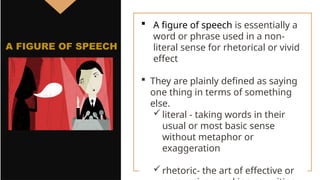  A figure of speech is essentially a
word or phrase used in a non-
literal sense for rhetorical or vivid
effect
 They are plainly defined as saying
one thing in terms of something
else.
literal - taking words in their
usual or most basic sense
without metaphor or
exaggeration
rhetoric- the art of effective or
A FIGURE OF SPEECH
 
