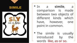  In a simile, a
comparison is made
between two objects of
different kinds which
have, however, one
point in common.
 The simile is usually
introduced by the
words like, as or so.
SIMILE
 