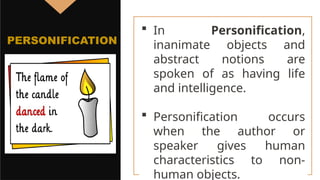  In Personification,
inanimate objects and
abstract notions are
spoken of as having life
and intelligence.
 Personification occurs
when the author or
speaker gives human
characteristics to non-
human objects.
PERSONIFICATION
 