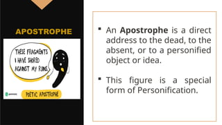  An Apostrophe is a direct
address to the dead, to the
absent, or to a personified
object or idea.
 This figure is a special
form of Personification.
APOSTROPHE
 