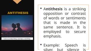  Antithesis is a striking
opposition or contrast
of words or sentiments
that is made in the
same sentence. It is
employed to secure
emphasis.
 Example: Speech is
ANTITHESIS
"Love is an ideal thing, marriage a real thing."
 