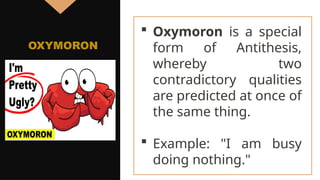  Oxymoron is a special
form of Antithesis,
whereby two
contradictory qualities
are predicted at once of
the same thing.
 Example: "I am busy
doing nothing."
OXYMORON
 