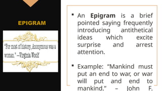  An Epigram is a brief
pointed saying frequently
introducing antithetical
ideas which excite
surprise and arrest
attention.
 Example: “Mankind must
put an end to war, or war
will put and end to
mankind.” – John F.
EPIGRAM
 