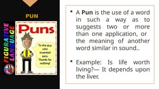  A Pun is the use of a word
in such a way as to
suggests two or more
than one application, or
the meaning of another
word similar in sound..
 Example: Is life worth
living?— It depends upon
the liver.
PUN
 