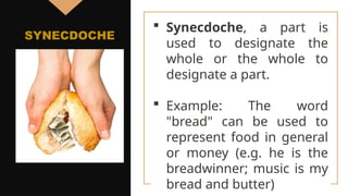  Synecdoche, a part is
used to designate the
whole or the whole to
designate a part.
 Example: The word
"bread" can be used to
represent food in general
or money (e.g. he is the
breadwinner; music is my
bread and butter)
SYNECDOCHE
 