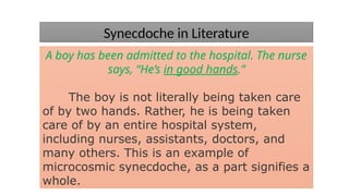 Synecdoche in Literature
A boy has been admitted to the hospital. The nurse
says, “He’s in good hands.”
The boy is not literally being taken care
of by two hands. Rather, he is being taken
care of by an entire hospital system,
including nurses, assistants, doctors, and
many others. This is an example of
microcosmic synecdoche, as a part signifies a
whole.
 