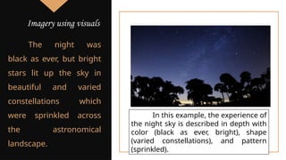 The night was
black as ever, but bright
stars lit up the sky in
beautiful and varied
constellations which
were sprinkled across
the astronomical
landscape.
In this example, the experience of
the night sky is described in depth with
color (black as ever, bright), shape
(varied constellations), and pattern
(sprinkled).
Imagery using visuals
 