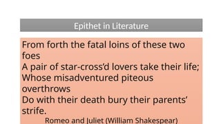 From forth the fatal loins of these two
foes
A pair of star-cross’d lovers take their life;
Whose misadventured piteous
overthrows
Do with their death bury their parents’
strife.
Romeo and Juliet (William Shakespear)
Epithet in Literature
 