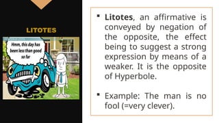  Litotes, an affirmative is
conveyed by negation of
the opposite, the effect
being to suggest a strong
expression by means of a
weaker. It is the opposite
of Hyperbole.
 Example: The man is no
fool (=very clever).
LITOTES
 