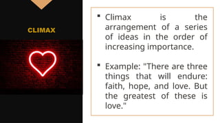  Climax is the
arrangement of a series
of ideas in the order of
increasing importance.
 Example: "There are three
things that will endure:
faith, hope, and love. But
the greatest of these is
love."
CLIMAX
 
