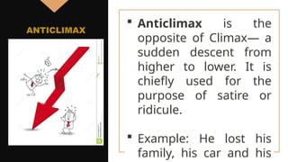  Anticlimax is the
opposite of Climax— a
sudden descent from
higher to lower. It is
chiefly used for the
purpose of satire or
ridicule.
 Example: He lost his
family, his car and his
ANTICLIMAX
 