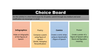 Choice Board
Infographics
Make an infographic
of the Figures of
Speech
Poetry
Compose a poem
using Figure of
Speech
(Simile, Metaphor,
Personification)
Comics
Create a comic strips
using an Apostrophe
(Figure of Speech
Poster
Create a poster of a
Figure of Speech with a
literal and figurative
meaning
Do this activity in a short bond paper for 25 points, submit through any medium and send
notification via messenger or email.
 