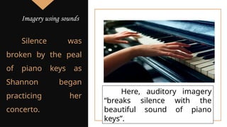 Silence was
broken by the peal
of piano keys as
Shannon began
practicing her
concerto.
Here, auditory imagery
“breaks silence with the
beautiful sound of piano
keys”.
Imagery using sounds
 
