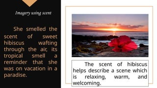 She smelled the
scent of sweet
hibiscus wafting
through the air, its
tropical smell a
reminder that she
was on vacation in a
paradise.
The scent of hibiscus
helps describe a scene which
is relaxing, warm, and
welcoming.
Imagery using scent
 