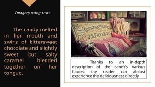 The candy melted
in her mouth and
swirls of bittersweet
chocolate and slightly
sweet but salty
caramel blended
together on her
tongue.
Thanks to an in-depth
description of the candy’s various
flavors, the reader can almost
experience the deliciousness directly.
Imagery using taste
 