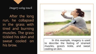 After the long
run, he collapsed
in the grass with
tired and burning
muscles. The grass
tickled his skin and
sweat cooled on
his brow.
In this example, imagery is used
to describe the feeling of strained
muscles, grass’s tickle, and sweat
cooling on skin.
Imagery using touch
 