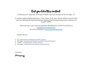Did you like this content?
Crediting isn’t required. A simple THANK YOU can bring a smile though… J
It will be highly appreciated too - if you share it on your social media account and
use the hashtag #InMyHeartJMKaynesBlog #iamjmkayne because it allows me
to gain traffic.
Alternatively, if you want to express ideas/opinion email the author at
hello@iamjmkayne.com
Or visit the blog on www.iamjmkayne.com
Follow Me on:
Ø IG : https://www.instagram.com/jm_kayne/
Ø FB Page : https://www.facebook.com/inmyheartjmkayne
Ø Twitter : https://twitter.com/jm_kayne
Ø Pinterest : https://www.pinterest.com/jmkayne/
God bless,
JM Kayne
 
