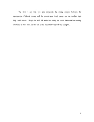 3
The story I just told you guys represents the mating process between the
monogamous California mouse and the promiscuous brush mouse and the conflicts that
they could endure. I hope that with this short love story you could understand the mating
structures in these mice and the role of the major histocompatibility complex.
 