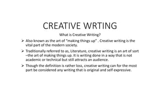 CREATIVE WRTING
What is Creative Writing?
 Also known as the art of “making things up” . Creative writing is the
vital part of the modern society.
 Traditionally referred to as, Literature, creative writing is an art of sort
–the art of making things up. It is writing done in a way that is not
academic or technical but still attracts an audience.
 Though the definition is rather loss, creative writing can for the most
part be considered any writing that is original and self expressive.
 