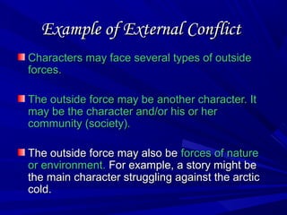 Example of External ConflictExample of External Conflict
Characters may face several types of outsideCharacters may face several types of outside
forces.forces.
The outside force may be another character. ItThe outside force may be another character. It
may be the character and/or his or hermay be the character and/or his or her
community (society).community (society).
The outside force may also beThe outside force may also be forces of natureforces of nature
or environment.or environment. For example, a story might beFor example, a story might be
the main character struggling against the arcticthe main character struggling against the arctic
cold.cold.
 