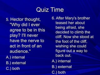Quiz TimeQuiz Time
5.5. Hector thought,Hector thought,
"Why did I ever"Why did I ever
agree to be in thisagree to be in this
play? I'll neverplay? I'll never
have the nerve tohave the nerve to
act in front of anact in front of an
audience."audience."
A.) internalA.) internal
B.) externalB.) external
C.) bothC.) both
6. After Mary's brother6. After Mary's brother
teased her aboutteased her about
being afraid, shebeing afraid, she
decided to climb thedecided to climb the
cliff. Now she stood atcliff. Now she stood at
the foot of the cliff,the foot of the cliff,
wishing she couldwishing she could
figure out a way tofigure out a way to
back out.back out.
A.) internalA.) internal
B.) externalB.) external
C.) bothC.) both
 