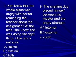 7.7. Kim knew that theKim knew that the
whole class waswhole class was
angry with her forangry with her for
reminding thereminding the
teacher about theteacher about the
assignment. At theassignment. At the
time, she knew shetime, she knew she
was doing the rightwas doing the right
thing. Now she’sthing. Now she’s
not sure.not sure.
A. internalA. internal
B.) externalB.) external
C.) bothC.) both
8.8. The snarling dogThe snarling dog
placed himselfplaced himself
between hisbetween his
master and themaster and the
angry stranger.angry stranger.
A.) internalA.) internal
B.) externalB.) external
c.) bothc.) both
 