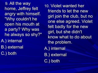 10.10. Violet wanted herViolet wanted her
friends to let the newfriends to let the new
girl join the club, but nogirl join the club, but no
one else agreed. Violetone else agreed. Violet
felt badly for the newfelt badly for the new
girl, but she didn'tgirl, but she didn't
know what to do aboutknow what to do about
the problem.the problem.
A.) internalA.) internal
B.) externalB.) external
C.) bothC.) both
9.9. All the wayAll the way
home, Jeffrey felthome, Jeffrey felt
angry with himself.angry with himself.
"Why couldn't he"Why couldn't he
open his mouth atopen his mouth at
a party? Why wasa party? Why was
he always so shy?"he always so shy?"
A.) internalA.) internal
B.) externalB.) external
C.) bothC.) both
 