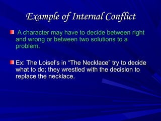 Example of Internal ConflictExample of Internal Conflict
A character may have to decide between rightA character may have to decide between right
and wrong or between two solutions to aand wrong or between two solutions to a
problem.problem.
Ex: The Loisel’s in “The Necklace” try to decideEx: The Loisel’s in “The Necklace” try to decide
what to do; they wrestled with the decision towhat to do; they wrestled with the decision to
replace the necklace.replace the necklace.
 