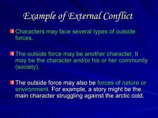 Example of External Conflict
Example of External Conflict
Characters may face several types of outside
Characters may face several types of outside
forces.
forces.
The outside force may be another character. It
The outside force may be another character. It
may be the character and/or his or her community
may be the character and/or his or her community
(society).
(society).
The outside force may also be
The outside force may also be forces of nature or
forces of nature or
environment.
environment. For example, a story might be the
For example, a story might be the
main character struggling against the arctic cold.
main character struggling against the arctic cold.
 
