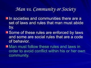 Man vs. Community or Society
In societies and communities there are a
set of laws and rules that man must abide
by.
Some of these rules are enforced by laws
and some are social rules that are a code
of behavior.
Man must follow these rules and laws in
order to avoid conflict within his or her own
community.
 