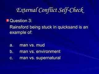 External Conflict Self-Check
External Conflict Self-Check
Question 3:
Question 3:
Rainsford being stuck in quicksand is an
Rainsford being stuck in quicksand is an
example of:
example of:
a.
a. man vs. mud
man vs. mud
b.
b. man vs. environment
man vs. environment
c.
c. man vs. supernatural
man vs. supernatural
 