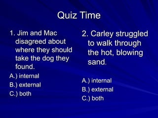 Quiz Time
Quiz Time
1. Jim and Mac
1. Jim and Mac
disagreed about
disagreed about
where they should
where they should
take the dog they
take the dog they
found.
found.
A.) internal
A.) internal
B.) external
B.) external
C.) both
C.) both
2. Carley struggled
2. Carley struggled
to walk through
to walk through
the hot, blowing
the hot, blowing
sand
sand.
.
A.) internal
A.) internal
B.) external
B.) external
C.) both
C.) both
 