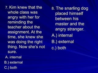 7.
7. Kim knew that the
Kim knew that the
whole class was
whole class was
angry with her for
angry with her for
reminding the
reminding the
teacher about the
teacher about the
assignment. At the
assignment. At the
time, she knew she
time, she knew she
was doing the right
was doing the right
thing. Now she’s not
thing. Now she’s not
sure.
sure.
A. internal
A. internal
B.) external
B.) external
C.) both
C.) both
8.
8. The snarling dog
The snarling dog
placed himself
placed himself
between his
between his
master and the
master and the
angry stranger.
angry stranger.
A.) internal
A.) internal
B.) external
B.) external
c.) both
c.) both
 