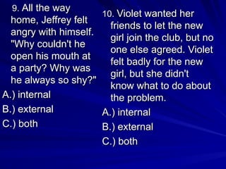 10.
10. Violet wanted her
Violet wanted her
friends to let the new
friends to let the new
girl join the club, but no
girl join the club, but no
one else agreed. Violet
one else agreed. Violet
felt badly for the new
felt badly for the new
girl, but she didn't
girl, but she didn't
know what to do about
know what to do about
the problem.
the problem.
A.) internal
A.) internal
B.) external
B.) external
C.) both
C.) both
9.
9. All the way
All the way
home, Jeffrey felt
home, Jeffrey felt
angry with himself.
angry with himself.
"Why couldn't he
"Why couldn't he
open his mouth at
open his mouth at
a party? Why was
a party? Why was
he always so shy?"
he always so shy?"
A.) internal
A.) internal
B.) external
B.) external
C.) both
C.) both
 