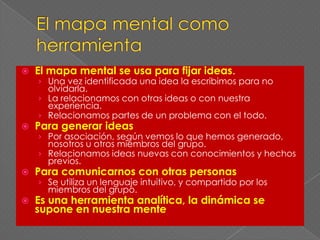 El mapa mental como herramientaEl mapa mental se usa para fijar ideas.Una vez identificada una idea la escribimos para no olvidarla.La relacionamos con otras ideas o con nuestra experiencia.Relacionamos partes de un problema con el todo.Para generar ideasPor asociación, según vemos lo que hemos generado, nosotros u otros miembros del grupo.Relacionamos ideas nuevas con conocimientos y hechos previos.Para comunicarnos con otras personasSe utiliza un lenguaje intuitivo, y compartido por los miembros del grupo.Es una herramienta analítica, la dinámica se supone en nuestra mente