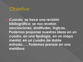 ObjetivoCuando  se haceunarevisiónbibliográfica  se nosrevelanasociaciones, similitudes, lógicas. Podemosproponernuestras ideas en un cuadro, en unatipología, en un mapa mental, en un cuadro de dobleentrada….. Podemosprensar en unametáfora
