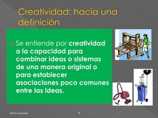 Creatividad: hacia una definiciónSe entiende por creatividad a la capacidad para combinar ideas o sistemas de una manera original o para establecer asociaciones poco comunes entre las ideas.CRP-2-Creatividad5