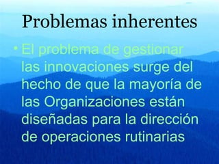 Problemas inherentes El problema de gestionar las innovaciones surge del hecho de que la mayoría de las Organizaciones están diseñadas para la dirección de operaciones rutinarias